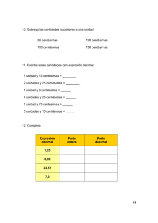 10. Subraya las cantidades superiores a una unidad


          80 centésimas                     120 centésimas

          100 centésimas                    130 centésimas




11. Escribe estas cantidades con expresión decimal.


 1 unidad y 13 centésimas =

 2 unidades y 25 centésimas =

 1 unidad y 9 centésimas =

 4 unidades y 25 centésimas =

 1 unidad y 75 centésimas =

 3 unidades y 15 centésimas =



12. Completa



            Expresión           Parte                  Parte
             decimal            entera                decimal

               1,25

               0,09

               23,57

                7,9




                                                                44
 