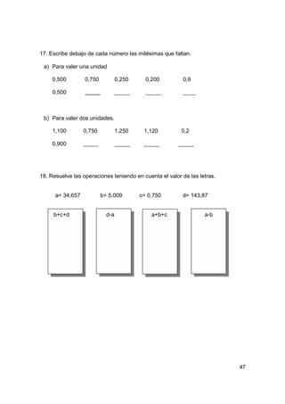 17. Escribe debajo de cada número las milésimas que faltan.

 a) Para valer una unidad

     0,500        0,750           0,250     0,200        0,9

     0,500



 b) Para valer dos unidades.

     1,100        0,750           1,250    1,120         0,2

     0,900




18. Resuelve las operaciones teniendo en cuenta el valor de las letras.


      a= 34,657           b= 5,009        c= 0,750       d= 143,87


     b+c+d                  d-a               a+b+c               a-b




                                                                          47
 
