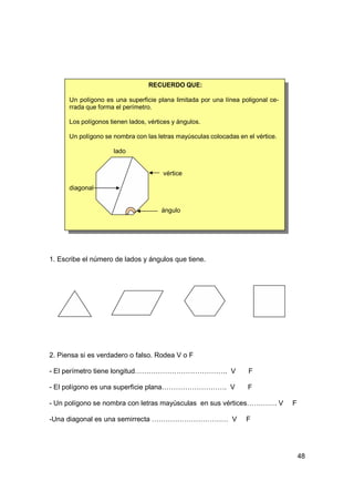 RECUERDO QUE:

      Un polígono es una superficie plana limitada por una línea poligonal ce-
      rrada que forma el perímetro.

      Los polígonos tienen lados, vértices y ángulos.

      Un polígono se nombra con las letras mayúsculas colocadas en el vértice.

                     lado


                                       vértice

      diagonal


                                       ángulo




1. Escribe el número de lados y ángulos que tiene.




2. Piensa si es verdadero o falso. Rodea V o F

- El perímetro tiene longitud…………………………………. V                       F

- El polígono es una superficie plana………………………. V                  F

- Un polígono se nombra con letras mayúsculas en sus vértices…………. V             F

-Una diagonal es una semirrecta …………………………… V                      F




                                                                                     48
 