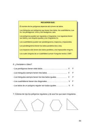 RECUERDO QUE:

        El nombre de los polígonos depende del número de lados.

        Los triángulos son polígonos que tienen tres lados, los cuadriláteros, cua-
        tro, los pentágonos, cinco y los hexágonos, seis.

        Los polígonos pueden ser regulares o irregulares. Los regulares tienen
        sus lados y sus ángulos iguales y los irregulares no.

        Los cuadriláteros pueden ser paralelogramos, trapecios y trapezoides.

        Los paralelogramos tienen los lados paralelos dos a dos.

        Los trapecios sólo tienen dos lados paralelos y los trapezoides ninguno.

        Los cuatro ángulos de un cuadrilátero suman 4 ángulos rectos o 360º.




6. ¿Verdadero o falso?

- Los pentágonos tienen siete lados………………………………….. V                            F

- Los triángulos siempre tienen tres lados…………………………… V                         F

- Los triángulos siempre tienen los tres lados iguales……………… V                  F

- Los cuadriláteros tienen dos diagonales……………………………. V                         F

- Los lados de un polígono regular son todos iguales………………. V                   F



7. Colorea de rojo los polígonos regulares y de azul los que sean irregulares.




                                                                                      50
 