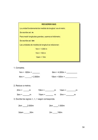 RECUERDO QUE:

       La unidad fundamental de medida de longitud es el metro.

       Se escribe así: m

       Para medir longitudes grandes, usamos el kilómetro.

       Se escribe así: km

       Las unidades de medida de longitud se relacionan:

                            1km = 1.000 m

                            1hm = 100 m

                            1dam = 10m




1. Completa.

      1km = 600m +                               6km = 4.500m +

      4km =            + 2.800m               10km = 500m +



2. Reduce a metros.

   2hm =          m            10km =              m       1dam =       m

   3km =           m           7dam =              m       5hm =    m

3. Escribe los signos >, <, = según corresponda.


     2km        2.500m                      2km        1.500m


     3dam          30m                      2m         190m




                                                                            54
 
