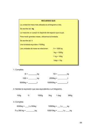 RECUERDO QUE:

        La unidad de masa más utilizada es el kilogramo o kilo.

        Se escribe así: kg.

        La masa de un cuerpo no depende del espacio que ocupe.

        Para medir grandes masas, utilizamos la tonelada.

        Se escribe así: t

        Una tonelada equivale a 1000kg.

        Las unidades de masa se relacionan:           1t = 1000 kg

                                                      1kg = 1000g

                                                      1 hg = 100g

                                                      1dag = 10g




1. Completa.

               4t =                kg                 10t =               kg

           100t =                  kg            2000kg =                 t

       6000kg =                    t           100000kg =                 t


2. Señala la expresión que sea equivalente a un kilogramo.


    100g          1t                   1000g    5hg       1 dag               990g


3. Completa

    6300kg =          t y 300kg                 10085kg =      ty         kg

 7t y 280 kg =                kg               100010kg =            ty        kg




                                                                                     58
 