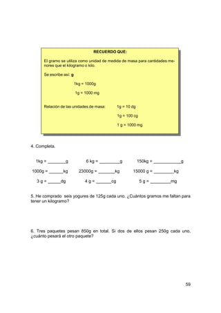 RECUERDO QUE:

      El gramo se utiliza como unidad de medida de masa para cantidades me-
      nores que el kilogramo o kilo.

      Se escribe así: g

                          1kg = 1000g

                          1g = 1000 mg


      Relación de las unidades de masa:        1g = 10 dg

                                               1g = 100 cg

                                               1 g = 1000 mg




4. Completa.


  1kg =             g           6 kg =          g           150kg =            g

1000g =          kg         23000g =       kg          15000 g =          kg

  3g=          dg              4g=        cg                 5g=        mg


5. He comprado seis yogures de 125g cada uno. ¿Cuántos gramos me faltan para
tener un kilogramo?




6. Tres paquetes pesan 850g en total. Si dos de ellos pesan 250g cada uno,
¿cuánto pesará el otro paquete?




                                                                                   59
 