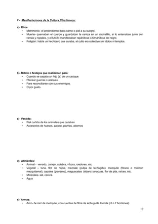 2.- Manifestaciones de la Cultura Chichimeca:

a)- Ritos:
    • Matrimonio- el pretendiente daba carne o piel a su suegro.
    • Muerte- quemaban el cuerpo y guardaban la ceniza en un morralillo, si lo enterraban junto con
        ramas y nopales, y el luto lo manifestaban rapándose o tiznándose de negro.
    • Religión: había un hechicero que curaba, el culto era colectivo sin ídolos ni templos.




b)- Mitote o festejos que realizaban para:
    • Cuando se cazaba un hijo (a) de un cacique.
    • Planear guerras o ataques.
    • Para reconciliarse con sus enemigos.
    • O por gusto.




c)- Vestido:
    • Piel curtida de los animales que cazaban
    • Accesorios de huesos, zacate, plumas, adornos




d)- Alimentos:
    • Animal - venado, conejo, culebra, víbora, roedores, etc.
    • Vegetal – tuna, flor de nopal, mezcale (pulpa de lechugilla), mezquite (fresco o molido=
        mezquitamal), capules (granjeno), maguacatas (ébano) anacuas, flor de pita, raíces, etc.
    • Minerales- sal, ceniza.
    • Agua




e)- Armas:
    • Arco- de raíz de mezquite, con cuerdas de fibra de lechuguilla torcida ( 6 o 7 bordones)

                                                                                                 12
 