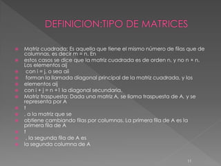    Matriz cuadrada: Es aquella que tiene el mismo número de filas que de
    columnas, es decir m = n. En
   estos casos se dice que la matriz cuadrada es de orden n, y no n × n.
    Los elementos aij
    con i = j, o sea aii
    forman la llamada diagonal principal de la matriz cuadrada, y los
   elementos aij
   con i + j = n +1 la diagonal secundaria.
   Matriz traspuesta: Dada una matriz A, se llama traspuesta de A, y se
    representa por A
   t
   , a la matriz que se
   obtiene cambiando filas por columnas. La primera fila de A es la
    primera fila de A
   t
    , la segunda fila de A es
   la segunda columna de A


                                                                  11
 