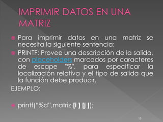 Para imprimir datos en una matriz se
  necesita la siguiente sentencia:
 PRINTF: Provee una descripción de la salida,
  con placeholders marcados por caracteres
  de escape "%", para especificar la
  localización relativa y el tipo de salida que
  la función debe producir.
EJEMPLO:

   printf(“%d”,matriz [i ] [j ]);
                                          13
 