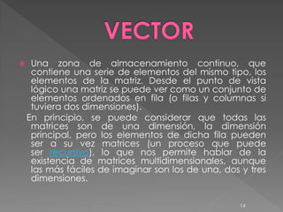     Una zona de almacenamiento continuo, que
     contiene una serie de elementos del mismo tipo, los
     elementos de la matriz. Desde el punto de vista
     lógico una matriz se puede ver como un conjunto de
     elementos ordenados en fila (o filas y columnas si
     tuviera dos dimensiones).
    En principio, se puede considerar que todas las
     matrices son de una dimensión, la dimensión
     principal, pero los elementos de dicha fila pueden
     ser a su vez matrices (un proceso que puede
     ser recursivo), lo que nos permite hablar de la
     existencia de matrices multidimensionales, aunque
     las más fáciles de imaginar son los de una, dos y tres
     dimensiones.

                                                     14
 