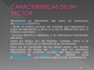  Almacenar los elementos del array en posiciones
  de memoria contínua.
 - Tener un único nombre de variable que representa a
  todos los elementos, y éstos a su vez se diferencian por un
  índice o subíndice.
 - Acceso directo o aleatorio a los elementos individuales
  del array.
 todos los arrays son de tamaño variable, tanto si se
  especifica como no un tamaño al ser declarados
 Para ver el contenido de los arrays según van siendo
  ejecutadas las líneas de código que los declaran,
  utilizaremos la ventana Locales del depurador, que
  muestra      las    variables      de      ámbito     local
  al procedimiento que estamos ejecutando actualmente


                                                      18
 