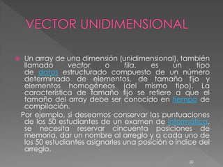     Un array de una dimensión (unidimensional), también
     llamado      vector     o     fila,  es     un     tipo
     de datos estructurado compuesto de un número
     determinado de elementos, de tamaño fijo y
     elementos homogéneos (del mismo tipo). La
     característica de tamaño fijo se refiere a que el
     tamaño del array debe ser conocido en tiempo de
     compilación.
    Por ejemplo, si deseamos conservar las puntuaciones
     de los 50 estudiantes de un examen de informática,
     se necesita reservar cincuenta posiciones de
     memoria, dar un nombre al arreglo y a cada uno de
     los 50 estudiantes asignarles una posición o índice del
     arreglo.
                                                     20
 