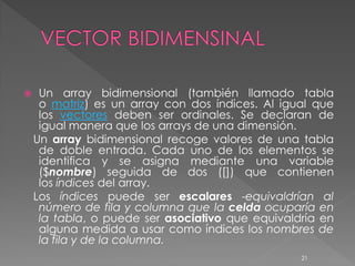     Un array bidimensional (también llamado tabla
     o matriz) es un array con dos índices. Al igual que
     los vectores deben ser ordinales. Se declaran de
     igual manera que los arrays de una dimensión.
    Un array bidimensional recoge valores de una tabla
     de doble entrada. Cada uno de los elementos se
     identifica y se asigna mediante una variable
     ($nombre) seguida de dos ([]) que contienen
     los índices del array.
    Los índices puede ser escalares -equivaldrían al
     número de fila y columna que la celda ocuparía en
     la tabla, o puede ser asociativo que equivaldría en
     alguna medida a usar como índices los nombres de
     la fila y de la columna.
                                                  21
 