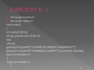    #include <conio.h>
 #include <stdio.h>
void main()
{
int matriz[10][10];
int op,i,j,limite,col=10,fil=10;
do{
clrscr();
gotoxy(19,4);printf("**MATRIZ DE ORDEN CUADRADA**");
gotoxy(19,5);printf("**INGRESE EL LIMITE**");scanf("%d",&limite);
for(i=1;i<=limite;i++)
 {
 for(j=1;j<=limite++)
    {
                                                             26
 