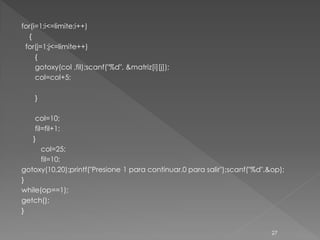 for(i=1;i<=limite;i++)
  {
 for(j=1;j<=limite++)
     {
     gotoxy(col ,fil);scanf("%d", &matriz[i][j]);
     col=col+5;

    }

    col=10;
    fil=fil+1;
   }
       col=25;
       fil=10;
gotoxy(10,20);printf("Presione 1 para continuar,0 para salir");scanf("%d",&op);
}
while(op==1);
getch();
}


                                                                           27
 