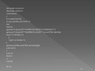 #include <conio.h>
#include <stdio.h>
void main()
{
int matriz[10][10];
int op,i,j,limite,col=10,fil=10;
do{
clrscr();
gotoxy(19,4);printf("**MATRIZ DE ORDEN CUADRADA**");
gotoxy(19,5);printf("**INGRESE EL LIMITE**");scanf("%d",&limite);
for(i=1;i<=limite;i++)
    {
     for(j=1;j<=limite++)
{
gotoxy(col,fil);scanf("%d",&matriz[i][j]);
col=col+5;
}
col=10;
fil=fil+1;
 }
col=25;

fil=10;
                                                                    31
 