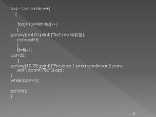for(i=1;i<=limite;i++)
  {

   for(j=1;j<=limite;j++)
   {
gotoxy(col,fil);printf("%d",matriz[i][j]);
   col=col+5;
   }
   fil=fil+1;
col=25;
   }
gotoxy(10,20);printf("Presione 1 para continuar,0 para
   salir");scanf("%d",&op);
}
while(op==1);

getch();
}


                                                         32
 