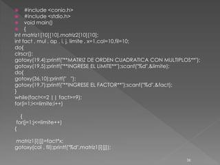     #include <conio.h>
    #include <stdio.h>
    void main()
    {
int matriz1[10][10],matriz2[10][10];
int fact , mul , op , i, j, limite , x=1,col=10,fil=10;
do{
clrscr();
gotoxy(19,4);printf("**MATRIZ DE ORDEN CUADRATICA CON MULTIPLOS**");
gotoxy(19,5);printf("**INGRESE EL LIMITE**");scanf("%d",&limite);
do{
gotoxy(36,10);printf(" ");
gotoxy(19,7);printf("**INGRESE EL FACTOR**");scanf("%d",&fact);
}
while(fact<=2 || fact>=9);
for(i=1;i<=limite;i++)

   {
 for(j=1;j<=limite++)
{

matriz1[i][j]=fact*x;
gotoxy(col , fil);printf("%d",matriz1[i][j]);

                                                               36
 