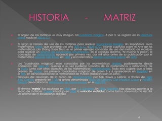    El origen de las matrices es muy antiguo. Uncuadrado mágico, 3 por 3, se registra en la literatura
    china hacia el 650 a. C.2

   Es larga la historia del uso de las matrices para resolver ecuaciones lineales. Un importante texto
    matemático chino que proviene del año 300 a. C. a200 a. C., Nueve capítulos sobre el Arte de las
    matemáticas (Jiu Zhang Suan Shu), es el primer ejemplo conocido de uso del método de matrices
    para resolver un sistema de ecuaciones simultáneas.3 En el capítulo séptimo, "Ni mucho ni poco", el
    concepto de determinante apareció por primera vez, dos mil años antes de su publicación por el
    matemático japonés Seki Kōwa en 1683 y el matemático alemán Gottfried Leibniz en 1693.

   Los "cuadrados mágicos" eran conocidos por los matemáticos árabes, posiblemente desde
    comienzos del siglo VII, quienes a su vez pudieron tomarlos de los matemáticos y astrónomos de
    la India, junto con otros aspectos de las matemáticas combinatorias. Todo esto sugiere que la idea
    provino de China. Los primeros "cuadrados mágicos" de orden 5 y 6 aparecieron en Bagdad en
    el 983, en laEnciclopedia de la Hermandad de Pureza (Rasa'il Ihkwan al-Safa).2
   Después del desarrollo de la teoría de determinantes por Seki Kowa y Leibniz, a finales del siglo
    XVII, Cramer presentó en 1750 la ahora denominada regla de Cramer. Carl Friedrich Gauss y Wilhelm
    Jordan desarrollaron la eliminación de Gauss-Jordan en el siglo XIX.

   El término "matriz" fue acuñado en 1848, por J. J. Sylvester. En 1853, Hamilton hizo algunos aportes a la
    teoría de matrices. Cayleyintrodujo en 1858 la notación matricial, como forma abreviada de escribir
    un sistema de m ecuaciones lineales




                                                                                                 4
 