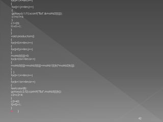 for(i=1;i<=lim;i++)
{
 for(j=1;j<=lim;j++)
 {
 gotoxy(c1,f1);scanf("%d",&matriz2[i][j]);
 c1=c1+5;
 }
c1=25;
f1=f1+1;
}
}
void productom()
{
for(i=0;i<=lim;i++)
{
for(j=0;j<=lim;j++)
{
matriz3[i][j]=0;
for(k=0;k<=lim;k++)
{
matriz3[i][j]=matriz3[i][j]+matriz1[i][k]*matriz2[k][j];
}
} }
for(i=1;i<=lim;i++)
{
for(k=1;k<=lim;k++)
{
textcolor(8);
gotoxy(c2,f2);cprintf("%d",matriz3[i][k]);
c2=c2+4;
}
c2=42;
f2=f2+1;
}
      }

                                                           42
 