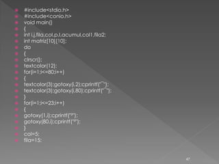    #include<stdio.h>
   #include<conio.h>
   void main()
   {
   int i,j,fila,col,p,l,acumul,col1,fila2;
   int matriz[10][10];
   do
   {
   clrscr();
   textcolor(12);
   for(i=1;i<=80;i++)
   {
   textcolor(3);gotoxy(i,2);cprintf("¯");
   textcolor(3);gotoxy(i,80);cprintf("¯");
   }
   for(i=1;i<=23;i++)
   {
   gotoxy(1,i);cprintf("²");
   gotoxy(80,i);cprintf("²");
   }
   col=5;
   fila=15;


                                              47
 