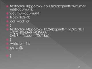    textcolor(10);gotoxy(col1,fila2);cprintf("%d",mat
    riz[i][acumul]);
   acumul=acumul-1;
   fila2=fila2+3;
   col1=col1-3;
   }
   textcolor(14);gotoxy(13,24);cprintf("PRESIONE 1
    = CONTINUAR =0 PARA
    SALIR==");scanf("%d",&p);
   }
   while(p==1);
   getch();

   }


                                                49
 