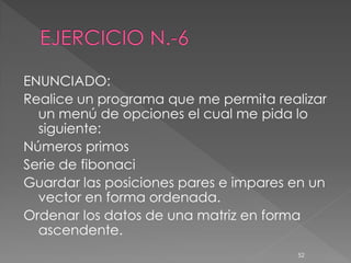 ENUNCIADO:
Realice un programa que me permita realizar
  un menú de opciones el cual me pida lo
  siguiente:
Números primos
Serie de fibonaci
Guardar las posiciones pares e impares en un
  vector en forma ordenada.
Ordenar los datos de una matriz en forma
  ascendente.
                                       52
 