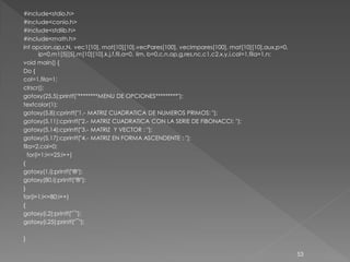 #include<stdio.h>
#include<conio.h>
#include<stdlib.h>
#include<math.h>
int opcion,op,r,N, vec1[10], mat[10][10],vecPares[100], vecImpares[100], mat[10][10],aux,p=0,
       ip=0,m1[5][5],m[10][10],k,j,f,fil,a=0, lim, b=0,c,n,op,g,res,nc,c1,c2,x,y,i,col=1,fila=1,n;
void main() {
Do {
col=1,fila=1;
clrscr();
gotoxy(25,5);printf("********MENU DE OPCIONES*********");
textcolor(1);
gotoxy(5,8);cprintf("1.- MATRIZ CUADRATICA DE NUMEROS PRIMOS: ");
gotoxy(5,11);cprintf("2.- MATRIZ CUADRATICA CON LA SERIE DE FIBONACCI: ");
gotoxy(5,14);cprintf("3.- MATRIZ Y VECTOR : ");
gotoxy(5,17);cprintf("4.- MATRIZ EN FORMA ASCENDENTE : ");
fila=2,col=0;
  for(i=1;i<=25;i++)
{
gotoxy(1,i);printf("®");
gotoxy(80,i);printf("®");
}
for(i=1;i<=80;i++)
{
gotoxy(i,2);printf("¯");
gotoxy(i,25);printf("¯");

}

                                                                                                     53
 