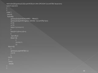 textcolor(22);gotoxy(5,22);cprintf("ELIJA UNA OPCION:");scanf("%d",&opcion);
switch (opcion)
{
{
case 1:
 clrscr();
  flushall();
        gotoxy(2,4);printf("NUMERO - PRIMO");
        gotoxy(5,3);printf("ingrese el limite: ");scanf("%d",&n);
        x=10;
        y=15;
        for(c=1;c<=n;c++)
        {
        for(c2=1;c2<=c;c2++)
        {
         res=c%c2;
        if(res==0)
                {
                nc=nc+1;
                }}
    if(nc==2)
        {
        gotoxy(x,y);printf("%d",c);
        x=x+3;
        }
    nc=0;
     }
     f=f+2;
      break;
}
{
                                                                               54
 
