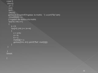 case 2:
clrscr();
   a=-1;
   c=0;
   b=1;
   clrscr();
  gotoxy(2,2);cprintf("Ingrese la matriz: "); scanf("%d",&N);
   //mat[0][0] = c;
  // Ingreso de datos a la matriz
   for(i=0; i<N; i++)
   {
       k = 0;
       for(j=0; j<N; j++, k+=4)
       {
          c = a+b;
          a = b;
          b = c;
          mat[i][j] = c;
          gotoxy(5+k, 4+i); printf("%d", mat[i][j]);
       }
 }

}
break;

{




                                                                55
 