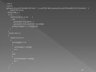 case 3:
clrscr();
gotoxy(2,2);cprintf("NUMERO DE FILAS: "); scanf("%d",&fil); gotoxy(2,3);cprintf("NUMERO DE COLUMNAS: ");
      scanf("%d",&col);
 for(i=0; i<fil; i++)
  k = 0;
      for(j=0; j<col; j++, k+=4)      {
         do{
            gotoxy(5+k, 5+i); printf(" ");
            gotoxy(5+k, 5+i); scanf("%d", &mat[i][j]);
         }while(mat[i][j]<1 || mat[i][j]>32);
      }
  }
   for(i=0; i<fil; i++)
  {
      for(j=0; j<col; j++)
      {
         if(mat[i][j]%2 == 0)
         {
            vecPares[p] = mat[i][j];
            p++;
         }
         else
         {
            vecImpares[ip] = mat[i][j];
            ip++;
         }
    }
  }
                                                                                               56
 