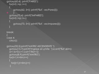 gotoxy(60,4); printf("PARES");
  for(i=0; i<p; i++)
  {
      gotoxy(62, 5+i); printf("%d", vecPares[i]);
      }
  gotoxy(70,4); printf("IMPARES");
  for(i=0; i<p; i++)
  {
      gotoxy(73, 5+i); printf("%d", vecImpares[i]);
  }

break;
{
case 4:
  clrscr();

gotoxy(32,5);printf("MATRIZ ASCENDENTE ");
  gotoxy(15,7);printf("Ingrese el L¡mite ");scanf("%d",&lim);
  a=1;b=0;c=1;col=7;fila=12;
  gotoxy(8,9);printf("MATRIZ");
  for(i=1;i<=lim;i++)
  {
     for(j=1;j<=lim;j++)
   {

                                                                57
 