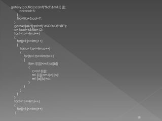gotoxy(col,fila);scanf("%d",&m1[i][j]);
        col=col+5;
     }
     fila=fila+3;col=7;
  }
  gotoxy(44,9);printf("ASCENDENTE");
  a=1;col=45;fila=12;
  for(i=1;i<=lim;i++)
  {
     for(j=1;j<=lim;j++)
     {
        for(a=1;a<=lim;a++)
        {
           for(b=1;b<=lim;b++)
           {
               if(m1[i][j]<m1[a][b])
               {
                  c=m1[i][j];
                  m1[i][j]=m1[a][b];
                  m1[a][b]=c;
               }
           }
        }
     }
  }
  for(i=1;i<=lim;i++)
  {
     for(j=1;j<=lim;j++)
   {
                                          58
 