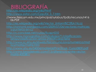 http://es.wikipedia.org/wiki/Printf
http://www.zator.com/Cpp/E4_3_7.htm
//www.itescam.edu.mx/principal/sylabus/fpdb/recursos/r416
   06.PDF
http://es.wikipedia.org/wiki/Vector_(inform%C3%A1tica)
http://ronnyml.wordpress.com/2009/07/04/vectores-matrices-
   y-punteros-en-c/
http://c.conclase.net/curso/?cap=010
http://www.monografias.com/trabajos71/clasificacion-
   arrays/clasificacion-arrays.shtml#caracteria
http://www.sc.ehu.es/sbweb/fisica/cursoJava/numerico/mat
   rics/matriz/matriz.htm
http://www.uhu.es/04004/material/Practica6_Curso0809.pdf
http://www.forosdelweb.com/f13/diferencia-entre-vector-
   matriz-420381/




                                                    63
 