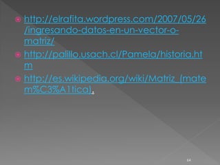  http://elrafita.wordpress.com/2007/05/26
  /ingresando-datos-en-un-vector-o-
  matriz/
 http://palillo.usach.cl/Pamela/historia.ht
  m
 http://es.wikipedia.org/wiki/Matriz_(mate
  m%C3%A1tica).




                                       64
 
