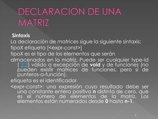 Sintaxis
La declaración de matrices sigue la siguiente sintaxis:
tipoX etiqueta [<expr-const>]
tipoX es el tipo de los elementos que serán
almacenados en la matriz. Puede ser cualquier type-id
   ( 2.2) válido a excepción de void y de funciones (no
   pueden existir matrices de funciones, pero sí de
   punteros-a-función).
etiqueta es el identificador
<expr-const>: una expresión cuyo resultado debe ser
   una constante entera positiva n distinta de cero, que
   es el número de elementos de la matriz. Los
   elementos están numerados desde 0 hasta n-1.

                                                  7
 