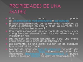  Una                         matriz                     puede
  ser unidimensional, multidimensional o escalonada.
 El valor predeterminado de los elementos numéricos de
  matriz se establece en cero y el de los elementos de
  referencia se establece en null.
 Una matriz escalonada es una matriz de matrices y por
  consiguiente sus elementos son tipos de referencia y se
  inicializan en null.
 Las matrices se indizan basadas en cero: una matriz
  con n elementos se indiza desde 0 hasta n-1.
 Los elementos de una matriz pueden ser de cualquier
  tipo, incluido el tipo matriz.
 Los tipos de matriz son tipos de referencia derivados del
  tipo base abstracto Array. Puesto que este tipo
  implementa IEnumerable e IEnumerable(Of T), puede
  utilizar la iteración foreach en todas las matrices de C#.
                                                       9
 