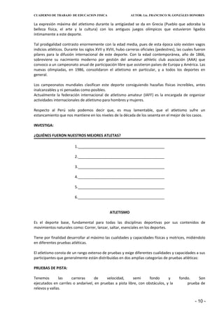 CUADERNO DE TRABAJO DE EDUCACION FISICA                     AUTOR: Lic. FRANCISCO M. GONZÁLES HONORES


La expresión máxima del atletismo durante la antigüedad se da en Grecia (Pueblo que adoraba la
belleza física, el arte y la cultura) con los antiguos juegos olímpicos que estuvieron ligados
íntimamente a este deporte.

Tal prodigalidad contrasto enormemente con la edad media, pues de esta época solo existen vagos
indicios atléticos. Durante los siglos XVII y XVIII, hubo carreras oficiales (pedestres), las cuales fueron
pilares para la difusión internacional de este deporte. Con la edad contemporánea, año de 1866,
sobreviene su nacimiento moderno por gestión del amateur athletic club asociación (AAA) que
convoco a un campeonato anual de participación libre que asistieron países de Europa y América. Las
nuevas olimpiadas, en 1986, consolidaron el atletismo en particular, y a todos los deportes en
general.

Los campeonatos mundiales clasifican este deporte consiguiendo hazañas físicas increíbles, antes
inalcanzables y ni pensadas como posibles.
Actualmente la federación internacional de atletismo amateur (IAFF) es la encargada de organizar
actividades internacionales de atletismo para hombres y mujeres.

Respecto al Perú solo podemos decir que, es muy lamentable, que el atletismo sufre un
estancamiento que nos mantiene en los niveles de la década de los sesenta en el mejor de los casos.

INVESTIGA:

¿QUIÉNES FUERON NUESTROS MEJORES ATLETAS?

                         1.__________________________________________

                         2.__________________________________________

                         3.__________________________________________

                         4.__________________________________________

                         5.__________________________________________

                         6.__________________________________________


                                               ATLETISMO

Es el deporte base, fundamental para todas las disciplinas deportivas por sus contenidos de
movimientos naturales como: Correr, lanzar, saltar, esenciales en los deportes.

Tiene por finalidad desarrollar al máximo las cualidades y capacidades físicas y motrices, midiéndolo
en diferentes pruebas atléticas.

El atletismo consta de un rango extenso de pruebas y exige diferentes cualidades y capacidades a sus
participantes que generalmente están distribuidas en dos amplias categorías de pruebas atléticas:

PRUEBAS DE PISTA:

Tenemos        las    carreras     de     velocidad,      semi      fondo      y          fondo.    Son
ejecutados en carriles o andarivel, en pruebas a pista libre, con obstáculos, y la            prueba de
relevos y vallas.


                                                                                                    - 10 -
 