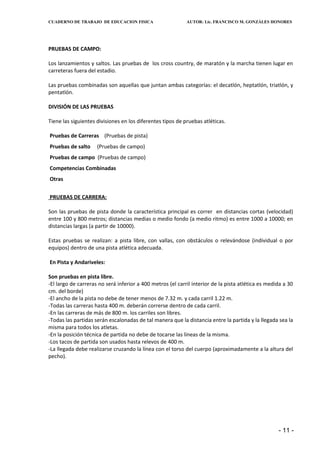 CUADERNO DE TRABAJO DE EDUCACION FISICA                     AUTOR: Lic. FRANCISCO M. GONZÁLES HONORES




PRUEBAS DE CAMPO:

Los lanzamientos y saltos. Las pruebas de los cross country, de maratón y la marcha tienen lugar en
carreteras fuera del estadio.

Las pruebas combinadas son aquellas que juntan ambas categorías: el decatlón, heptatlón, triatlón, y
pentatlón.

DIVISIÓN DE LAS PRUEBAS

Tiene las siguientes divisiones en los diferentes tipos de pruebas atléticas.

Pruebas de Carreras (Pruebas de pista)
Pruebas de salto     (Pruebas de campo)
Pruebas de campo (Pruebas de campo)
Competencias Combinadas
Otras


PRUEBAS DE CARRERA:

Son las pruebas de pista donde la característica principal es correr en distancias cortas (velocidad)
entre 100 y 800 metros; distancias medias o medio fondo (a medio ritmo) es entre 1000 a 10000; en
distancias largas (a partir de 10000).

Estas pruebas se realizan: a pista libre, con vallas, con obstáculos o relevándose (individual o por
equipos) dentro de una pista atlética adecuada.

En Pista y Andariveles:

Son pruebas en pista libre.
-El largo de carreras no será inferior a 400 metros (el carril interior de la pista atlética es medida a 30
cm. del borde)
-El ancho de la pista no debe de tener menos de 7.32 m. y cada carril 1.22 m.
-Todas las carreras hasta 400 m. deberán correrse dentro de cada carril.
-En las carreras de más de 800 m. los carriles son libres.
-Todas las partidas serán escalonadas de tal manera que la distancia entre la partida y la llegada sea la
misma para todos los atletas.
-En la posición técnica de partida no debe de tocarse las líneas de la misma.
-Los tacos de partida son usados hasta relevos de 400 m.
-La llegada debe realizarse cruzando la línea con el torso del cuerpo (aproximadamente a la altura del
pecho).




                                                                                                    - 11 -
 
