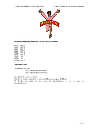 CUADERNO DE TRABAJO DE EDUCACION FISICA                   AUTOR: Lic. FRANCISCO M. GONZÁLES HONORES




-Las pruebas de pista y andariveles son: (d: damas; v: varones).

a.100     (d y v)
b.200     (d y v)
c.400     (d y v)
d.800     (d y v)
e.1500    (d y v)
f.3000      (d)
g.5000      (v)
h.10000    (d y v)

Carreras en Vallas:

Las distancias tipo son:
                 -110 a 400 (pruebas masculinas)
                 -100 a 400 (pruebas femeninas)

-En cada carril se coloca 10 vallas.
-El ancho de la valla será de 1.20 m, la base de 70 cm; con un peso de 10 Kg.
-El derribo de vallas no es causa de descalificación, a                         no   ser   que     sea
intencionalmente.




                                                                                                 - 12 -
 