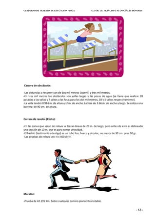 CUADERNO DE TRABAJO DE EDUCACION FISICA                   AUTOR: Lic. FRANCISCO M. GONZÁLES HONORES




Carrera de obstáculos:

-Las distancias a recorrer son de dos mil metros (juvenil) y tres mil metros.
-En tres mil metros los obstáculos son vallas largas y las pozas de agua (se tiene que realizar 28
pasadas a las vallas y 7 saltos a las fosa; para los dos mil metros, 10 y 5 saltos respectivamente).
-La valla tendrá 0.914 m. de altura y 2 m. de ancho. La fosa de 3.66 m. de ancho y largo. Se coloca una
barrera: de 90 cm. de altura.



Carrera de revelos (Posta):

-En las zonas que serán de relevo se trazan líneas de 20 m. de largo; pero antes de esto es delineado
una sección de 10 m. que es para tomar velocidad.
-El bastón (testimonio o testigo) es un tubo liso, hueco y circular, no mayor de 30 cm. pesa 50 gr.
-Las pruebas de relevo son: 4 x 400 d y v.




Maratón:

-Prueba de 42.195 Km. Sobre cualquier camino plano y transitable.


                                                                                                - 13 -
 