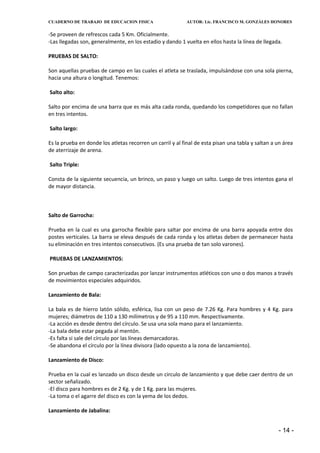 CUADERNO DE TRABAJO DE EDUCACION FISICA                    AUTOR: Lic. FRANCISCO M. GONZÁLES HONORES


-Se proveen de refrescos cada 5 Km. Oficialmente.
-Las llegadas son, generalmente, en los estadio y dando 1 vuelta en ellos hasta la línea de llegada.

PRUEBAS DE SALTO:

Son aquellas pruebas de campo en las cuales el atleta se traslada, impulsándose con una sola pierna,
hacia una altura o longitud. Tenemos:

Salto alto:

Salto por encima de una barra que es más alta cada ronda, quedando los competidores que no fallan
en tres intentos.

Salto largo:

Es la prueba en donde los atletas recorren un carril y al final de esta pisan una tabla y saltan a un área
de aterrizaje de arena.

Salto Triple:

Consta de la siguiente secuencia, un brinco, un paso y luego un salto. Luego de tres intentos gana el
de mayor distancia.



Salto de Garrocha:

Prueba en la cual es una garrocha flexible para saltar por encima de una barra apoyada entre dos
postes verticales. La barra se eleva después de cada ronda y los atletas deben de permanecer hasta
su eliminación en tres intentos consecutivos. (Es una prueba de tan solo varones).

PRUEBAS DE LANZAMIENTOS:

Son pruebas de campo caracterizadas por lanzar instrumentos atléticos con uno o dos manos a través
de movimientos especiales adquiridos.

Lanzamiento de Bala:

La bala es de hierro latón sólido, esférica, lisa con un peso de 7.26 Kg. Para hombres y 4 Kg. para
mujeres; diámetros de 110 a 130 milímetros y de 95 a 110 mm. Respectivamente.
-La acción es desde dentro del círculo. Se usa una sola mano para el lanzamiento.
-La bala debe estar pegada al mentón.
-Es falta si sale del círculo por las líneas demarcadoras.
-Se abandona el círculo por la línea divisora (lado opuesto a la zona de lanzamiento).

Lanzamiento de Disco:

Prueba en la cual es lanzado un disco desde un circulo de lanzamiento y que debe caer dentro de un
sector señalizado.
-El disco para hombres es de 2 Kg. y de 1 Kg. para las mujeres.
-La toma o el agarre del disco es con la yema de los dedos.

Lanzamiento de Jabalina:


                                                                                                   - 14 -
 