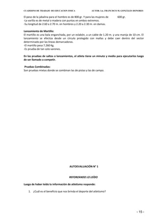 CUADERNO DE TRABAJO DE EDUCACION FISICA                   AUTOR: Lic. FRANCISCO M. GONZÁLES HONORES


El peso de la jabalina para el hombre es de 800 gr. Y para las mujeres de     600 gr.
-La varilla es de metal o madera con puntas en ambos extremos.
-Su longitud de 2.60 a 2.70 m. en hombres y 2.20 a 2.30 m. en damas.

Lanzamiento de Martillo:
El martillo es una bala enganchada, por un eslabón, a un cable de 1.20 m. y una manija de 10 cm. El
lanzamiento se efectúa desde un círculo protegido con mallas y debe caer dentro del sector
determinado por las líneas demarcadoras.
-El martillo pesa 7.260 Kg.
-Es prueba de tan solo varones.

En las pruebas de saltos o lanzamientos, el atleta tiene un minuto y medio para ejecutarlos luego
de ser llamado a competir.

Pruebas Combinadas:
Son pruebas mixtas donde se combinan las de pistas y las de campo.




                                       AUTOEVALUACIÓN N° 1


                                       REFORZANDO LO LEÍDO

Luego de haber leído la información de atletismo responde:

    1. ¿Cuál es el beneficio que nos brinda el deporte del atletismo?




                                                                                             - 15 -
 