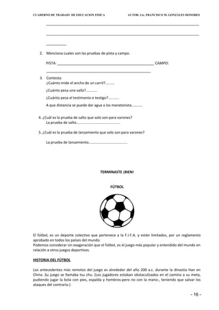 CUADERNO DE TRABAJO DE EDUCACION FISICA                                  AUTOR: Lic. FRANCISCO M. GONZÁLES HONORES


        ____________________________________________________________________________

        ____________________________________________________________________________

        __________

   2. Menciona cuales son las pruebas de pista y campo.

        PISTA: ________________________________________________ CAMPO:
        ____________________________________________________
   3. Contesta:
      ¿Cuánto mide el ancho de un carril?.........
        ¿Cuánto pesa una valla?...........
        ¿Cuánto pesa el testimonio o testigo?...........
        A que distancia se puede dar agua a los maratonista...........


   4. ¿Cuál es la prueba de salto que solo son para varones?
        La prueba de salto...........................................

   5. ¿Cuál es la prueba de lanzamiento que solo son para varones?

        La prueba de lanzamiento......................................




                                                 TERMINASTE ¡BIEN!


                                                         FÚTBOL




El fútbol, es un deporte colectivo que pertenece a la F.I.F.A. y están limitados, por un reglamento
aprobado en todos los países del mundo.
Podemos considerar sin exageración que el fútbol, es el juego más popular y entendido del mundo en
relación a otros juegos deportivos.

HISTORIA DEL FÚTBOL

Los antecedentes más remotos del juego es alrededor del año 200 a.c. durante la dinastía Han en
China .Su juego se llamaba tsu chu. (Los jugadores estaban obstaculizados en el camino a su meta,
pudiendo jugar la bola con pies, espalda y hombros-pero no con la mano-, teniendo que salvar los
ataques del contrario.)

                                                                                                            - 16 -
 