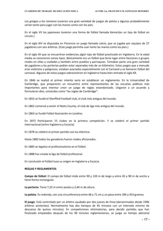 CUADERNO DE TRABAJO DE EDUCACION FISICA                    AUTOR: Lic. FRANCISCO M. GONZÁLES HONORES



Los griegos y los romanos tuvieron una gran variedad de juegos de pelota y algunos probablemente
serían tanto para jugar con las manos como con los pies.

En el siglo VII los japoneses tuvieron una forma de fútbol llamada Kemari(es un tipo de fútbol en
circulo.)

En el siglo XIV se disputaba en Florencia un juego llamado calcio, que se jugaba por equipos de 27
jugadores con seis árbitros. (Este juego permitía usar tanto las manos como los pies.)

En el siglo XII que se encuentran evidencias algún tipo de fútbol practicado en Inglaterra. En la edad
media se conocieron varios tipos. Básicamente era un fútbol que tenía lugar entre facciones o grupos
rivales en villas y ciudades y también entre pueblos y parroquias. Tomaban parte una gran cantidad
de jugadores y las porterías podían estar separadas más de un kilómetro. Estos juegos que a menudo
eran violentos y peligrosos, estaban asociados especialmente con el Carnaval y se llamaron fútbol del
carnaval. Algunos de estos juegos sobrevivieron en Inglaterra hasta bien entrado el siglo XX.

En 1846 se realizó el primer intento serio en establecer un reglamento. En la Universidad de
Cambridge, que prepararon un encuentro entre representantes de las escuelas públicas más
importantes para intentar crear un juego de reglas estandarizado. Llegaron a un acuerdo y
formularon diez, conocidas como “las reglas de Cambridge”.

En 1855 se fundó el Sherffeid Football club, el club más antiguo del mundo.

En 1862 comenzó a existir el Notts County, el club de liga más antiguo del mundo.

En 1863 se fundó Fútbol Asociación en Londres.

En 1872 Participaron 15 clubes en la primera competición. Y se celebró el primer partido
internacional (entre Inglaterra y Escocia)

En 1878 se celebró el primer partido con luz eléctrica.

Hasta 1883 todos los ganadores fueron clubes aficionados.

En 1885 se legalizo el profesionalismo en el fútbol.

En 1888 fue creada la liga de fútbol profesional.

En conclusión el Fútbol tuvo su origen en Inglaterra y Escocia.

REGLAS Y REGLAMENTOS

Campo de fútbol: El campo de fútbol mide entre 90 y 120 m de largo y entre 45 y 90 m de ancho y
tiene forma rectangular.

La portería: Tiene 7,32 m entre postes y 2,44 m de altura.

La pelota: Es redonda, con una circunferencia entre 68 y 71 cm y un peso entre 396 y 453 gramos.

El juego: Está controlado por un árbitro ayudado por dos jueces de línea (denominados desde 1996
árbitros asistentes). Normalmente hay dos tiempos de 45 minutos con un intervalo mínimo de
descanso de quince minutos). En competiciones eliminatorias, para decidir partidos que han
finalizado empatados después de los 90 minutos reglamentarios, se juega un tiempo adicional

                                                                                               - 17 -
 