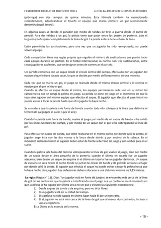 CUADERNO DE TRABAJO DE EDUCACION FISICA                   AUTOR: Lic. FRANCISCO M. GONZÁLES HONORES


(prórroga) con dos tiempos de quince minutos. Esta fórmula también ha evolucionado
recientemente, adjudicándose el triunfo el equipo que marca primero un gol (comúnmente
denominado gol de oro).

En algunos casos se decide el ganador por medio de tandas de tiros a puerta desde el punto de
penalti. Para dar validez a un gol, la pelota tiene que pasar entre los postes de portería, bajo el
larguero y sobrepasar completamente la línea de gol. La pelota entera debe rebasar la línea.

Están permitidas las sustituciones, pero una vez que un jugador ha sido reemplazado, no puede
volver al juego.

Cada competición tiene sus reglas propias que regulan el número de sustituciones que puede hacer
cada equipo durante un partido. En el fútbol internacional, lo normal son tres sustituciones, entre
cinco jugadores suplentes, que se designan antes de comenzar el partido.

Un partido comienza con un saque desde el círculo central del campo, efectuado por un jugador del
equipo al que le haya tocado sacar, lo que se decide por medio del lanzamiento de una moneda.

Cada vez que se marca un gol, el juego se reanuda desde el mismo círculo central y lo reinicia el
equipo que al que le hizo el gol.
Cuando se efectúa un saque desde el centro, los equipos permanecen cada uno en su mitad del
campo hasta que se ponga la pelota en juego. La pelota se pone en juego en el momento en que la
toca otro jugador del mismo equipo que efectúa el saque. El jugador que efectúa el pase inicial no
puede volver a tocar la pelota hasta que otro jugador lo haya hecho.

Se considera que la pelota sale fuera de banda cuando toda ella sobrepasa la línea que delimita el
terreno de juego (por el suelo o por el aire).

Cuando la pelota sale fuera de banda, vuelve al juego por medio de un saque de banda si ha salido
por las líneas laterales del campo, y por medio de un saque con el pie si ha sobrepasado la línea de
gol.

Para efectuar un saque de banda, que debe realizarse en el mismo punto por donde salió la pelota, el
jugador coge ésta con las dos manos y la lanza desde detrás y por encima de la cabeza. En el
momento del lanzamiento el jugador deber estar de frente al terreno de juego y con ambos pies en el
suelo.

Cuando la pelota sale fuera del terreno sobrepasando la línea de gol, vuelve al juego, bien por medio
de un saque desde el área pequeña de la portería, cuando el último en tocarla fue un jugador
atacante, bien desde un saque de esquina si el último en tocarla fue un jugador defensor. Un saque
de esquina se saca desde el punto donde se juntan las líneas de banda y de gol más cercanas al lugar
por donde salió la pelota. El jugador que efectúa el saque no puede volver a tocar la pelota hasta que
lo haya hecho otro jugador. Los defensores deben colocarse a una distancia mínima de 9,15 metros.

La regla :(Regla N° 11). Dice: “un jugador está en fuera de juego si se encuentra más cerca de la línea
de gol de los contrarios que la pelota e interfiriendo en el juego o a un contrario en el momento en
que la pelota se ha jugado por última vez a no ser que y existen las siguientes excepciones:
        1) Desde saques de banda o de esquina; pero no tiros libres.
        2) Si un jugador está en su mitad del campo.
        3) Si la pelota ha sido jugada en último lugar hacia él por un contrario.
        4) Si el jugador no está más cerca de la línea de gol que al menos dos contrarios, incluso si
            uno es el portero.
        Esta última es la esencia de la norma.


                                                                                                - 18 -
 