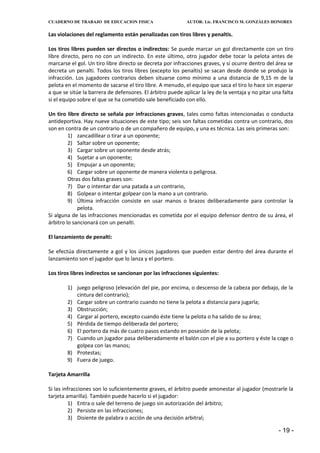 CUADERNO DE TRABAJO DE EDUCACION FISICA                     AUTOR: Lic. FRANCISCO M. GONZÁLES HONORES


Las violaciones del reglamento están penalizadas con tiros libres y penaltis.

Los tiros libres pueden ser directos o indirectos: Se puede marcar un gol directamente con un tiro
libre directo, pero no con un indirecto. En este último, otro jugador debe tocar la pelota antes de
marcarse el gol. Un tiro libre directo se decreta por infracciones graves, y si ocurre dentro del área se
decreta un penalti. Todos los tiros libres (excepto los penaltis) se sacan desde donde se produjo la
infracción. Los jugadores contrarios deben situarse como mínimo a una distancia de 9,15 m de la
pelota en el momento de sacarse el tiro libre. A menudo, el equipo que saca el tiro lo hace sin esperar
a que se sitúe la barrera de defensores. El árbitro puede aplicar la ley de la ventaja y no pitar una falta
si el equipo sobre el que se ha cometido sale beneficiado con ello.

Un tiro libre directo se señala por infracciones graves, tales como faltas intencionadas o conducta
antideportiva. Hay nueve situaciones de este tipo; seis son faltas cometidas contra un contrario, dos
son en contra de un contrario o de un compañero de equipo, y una es técnica. Las seis primeras son:
         1) zancadillear o tirar a un oponente;
         2) Saltar sobre un oponente;
         3) Cargar sobre un oponente desde atrás;
         4) Sujetar a un oponente;
         5) Empujar a un oponente;
         6) Cargar sobre un oponente de manera violenta o peligrosa.
         Otras dos faltas graves son:
         7) Dar o intentar dar una patada a un contrario,
         8) Golpear o intentar golpear con la mano a un contrario.
         9) Última infracción consiste en usar manos o brazos deliberadamente para controlar la
             pelota.
Si alguna de las infracciones mencionadas es cometida por el equipo defensor dentro de su área, el
árbitro lo sancionará con un penalti.

El lanzamiento de penalti:

Se efectúa directamente a gol y los únicos jugadores que pueden estar dentro del área durante el
lanzamiento son el jugador que lo lanza y el portero.

Los tiros libres indirectos se sancionan por las infracciones siguientes:

        1) juego peligroso (elevación del pie, por encima, o descenso de la cabeza por debajo, de la
           cintura del contrario);
        2) Cargar sobre un contrario cuando no tiene la pelota a distancia para jugarla;
        3) Obstrucción;
        4) Cargar al portero, excepto cuando éste tiene la pelota o ha salido de su área;
        5) Pérdida de tiempo deliberada del portero;
        6) El portero da más de cuatro pasos estando en posesión de la pelota;
        7) Cuando un jugador pasa deliberadamente el balón con el pie a su portero y éste la coge o
           golpea con las manos;
        8) Protestas;
        9) Fuera de juego.

Tarjeta Amarrilla

Si las infracciones son lo suficientemente graves, el árbitro puede amonestar al jugador (mostrarle la
tarjeta amarilla). También puede hacerlo si el jugador:
         1) Entra o sale del terreno de juego sin autorización del árbitro;
         2) Persiste en las infracciones;
         3) Disiente de palabra o acción de una decisión arbitral;

                                                                                                    - 19 -
 