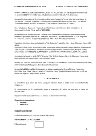 CUADERNO DE TRABAJO DE EDUCACION FISICA                   AUTOR: Lic. FRANCISCO M. GONZÁLES HONORES



FRANCISCO MARCOS GONZALES HONORES, Nació en Lima, en 1960. Sus estudios primarios lo realizó
en la escuela 521 “Javier Prado” y sus estudios secundarios en la G.U.E. “F. S. Salaverry”.

Obtuvo el título profesional de Licenciado en Educación Física en la “Universidad Nacional Mayor de
San Marcos”. Título de Especialista Profesional en Contabilidad Empresarial, en el IST “San Marcos”
Título de Entrenador de fútbol de menores y Director técnico de Fútbol, en “ESEFUL”.

Tiene estudios de diplomado y egresado de Maestría en Administración de la Educación en la
Universidad Particular “Cesar Vallejo” 2009-2011.

Ha participado en diferentes cursos, capacitaciones, talleres y actualizaciones como participante y
ponente. Capacitador del PLANCAD 2000; Plan Nacional de Capacitación docente. – 2001; Programa
de Formación Continua de Docentes en Servicio. 2002 – M. E. Área: Educación Física.

Trabajó en el Instituto Superior Pedagógico “V.A. Belaunde”- sede Chorrillos – área: Educación Física. 2007
-2008.
Asimismo Trabajó como técnico de fútbol y profesor de actividades en el colegio Markham de Monterrico
1996 al 2007, y también en las diferentes disciplinas deportivas de Atletismo, Vóley, Básquet, Fútbol,
campeonatos como ADECORE, OLIMPIADAS DE SAN AGUSTIN, COPA MARKHAM, COPA ADCA y otros.

Como docente laboró en la I.E. 7076 “Brisas de Villa” de Chorrillos en el área de Educación Física, para
luego asumir la encargatura de la Dirección 2005 - 2006.

Director por concurso público de la I.E. 6094 “Santa Rosa” de Villa Marina – Chorrillos desde Junio del 2006,
obteniendo logros Pedagógicos, deportivos e Institucionales.

Desde el año 2010 en calidad de destaque, ha sido encargado de los Centro Técnicos Productivos
(CETPROS) “José Olaya” (Marzo a Mayo) y “Piloto José Pardo” (mayo 2010 a diciembre del 2012), por
contar con el perfil y tener carrera técnica.

                                         EL CALENTAMIENTO

Es importante que, antes de iniciar cualquier actividad física se debe hacer un calentamiento
obligatorio.

El calentamiento es la movilización suave y progresiva de todos los músculos y todas las
articulaciones.

El calentamiento evita las lesiones y se obtiene un máximo rendimiento.

El calentamiento puede ser:
     - General.-
     - Específico.


FRECUENCIA CARDIACA

Es el número de contracciones del corazón por minuto.

MEDICIONES DE LAS PULSACIONES

Pulso en reposo

                                                                                                   -2-
 