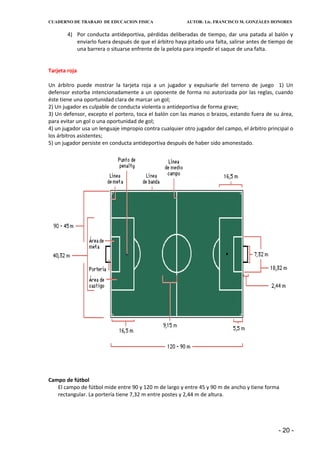CUADERNO DE TRABAJO DE EDUCACION FISICA                  AUTOR: Lic. FRANCISCO M. GONZÁLES HONORES


        4) Por conducta antideportiva, pérdidas deliberadas de tiempo, dar una patada al balón y
           enviarlo fuera después de que el árbitro haya pitado una falta, salirse antes de tiempo de
           una barrera o situarse enfrente de la pelota para impedir el saque de una falta.


Tarjeta roja

Un árbitro puede mostrar la tarjeta roja a un jugador y expulsarle del terreno de juego 1) Un
defensor estorba intencionadamente a un oponente de forma no autorizada por las reglas, cuando
éste tiene una oportunidad clara de marcar un gol;
2) Un jugador es culpable de conducta violenta o antideportiva de forma grave;
3) Un defensor, excepto el portero, toca el balón con las manos o brazos, estando fuera de su área,
para evitar un gol o una oportunidad de gol;
4) un jugador usa un lenguaje impropio contra cualquier otro jugador del campo, el árbitro principal o
los árbitros asistentes;
5) un jugador persiste en conducta antideportiva después de haber sido amonestado.




Campo de fútbol
   El campo de fútbol mide entre 90 y 120 m de largo y entre 45 y 90 m de ancho y tiene forma
   rectangular. La portería tiene 7,32 m entre postes y 2,44 m de altura.




                                                                                               - 20 -
 