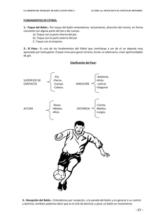 CUADERNO DE TRABAJO DE EDUCACION FISICA                  AUTOR: Lic. FRANCISCO M. GONZÁLES HONORES



 FUNDAMENTOS DE FÚTBOL

 1.- Toque del Balón.- Por toque del balón entendemos: lanzamiento, dirección del mismo, en forma
 conciente con alguna parte del pie o del cuerpo.
         a).-Toque con la parte interna del pie.
         b).-Toque con la parte externa del pie.
         C.-Toque con el empeine.

 2.- El Pase.- Es uno de los fundamentos del fútbol que contribuye a ser de el un deporte muy
 apreciado por tanta gente. El pase sirve para ganar terreno, burlar un adversario, crear oportunidades
 de gol.

                                        Clasificación del Pase:



                            -Pie.                             –Adelante.
 SUPERFICIE DE            -Pierna.                            –Atrás.
 CONTACTO                  -Cuerpo.          DIRECCIÓN         -Lateral.
                           -Cabeza.                           –Diagonal.




                          -Rasos.                             –Cortos.
 ALTURA                  -Medios.             DISTANCIA       -Medios.
                         -Altos.                              –Largos.




3.- Recepción del Balón.- Entendemos por recepción, a la parada del balón y en general a su control
y dominio, también podemos decir que es el arte de dominar y parar un balón en movimiento.

                                                                                                 - 21 -
 