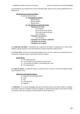 CUADERNO DE TRABAJO DE EDUCACION FISICA                    AUTOR: Lic. FRANCISCO M. GONZÁLES HONORES


La necesidad de una recepción útil y buena del balón logra cada ves mas y mayor significación en el
fútbol actual.

        Clasificación de recepción del balón.
                 Se clasifica en dos formas:
                          a).- Con relación a la altura:
                                  -Balones Rasos.
                                  -Balones Medios.
                                  -Balones Altos.
                          b).- Con relación a la parte del cuerpo:
                                  * Recepción con el pie:
                                          -Con la planta
                                          -Con la parte interna del pie
                                          -Con la parte externa del pie.
                                          -Con el empeine.
                                  * Recepción con la pierna:
                                           -Con el muslo.
                                  * Recepción con el vientre o abdomen.
                                  * Recepción con el pecho.
                                  * Recepción con la cabeza.

4.- Conducción del Balón.- Entendemos por conducción del balón, al desplazarlo en forma recta,
diagonal, zig-zag. Conducir con la pierna derecha, la pierna izquierda, ambas piernas.

5.- El Tiro al Arco.-Se llama tiro toda pelota dirigida al arco. El tiro y remate es el complemento de la
conducción, recepción y pase, y pone punto final a las mismas.

        Clases de tiro:
                a).- Tiro a balón parado.
                b).- Tiro con balón en movimiento al ras del suelo.
                c).- Tiro de bolea con balón en movimiento por el aire.
                d).- Tiro a bote-pronto.

6.- Juego de Cabeza.- El juego de cabeza es necesario para el control y dominio del balón cuando
este se halle por el aire.

        Aplicaciones del Juego de Cabeza:
                a).- Recepción y/o amortiguamiento.
                b).- Pase.
                c).- Tiro.
                d).- Interceptación.
                e).- Despeje.

7.- Marcación.- Es la acción del jugador que sale al encuentro de otro que lleva el balón, con objeto
de estorbar contrario e impedirle continuar la jugada. Su misión del marcador es la de quitar el balón
al contrario, evitar que lo juegue o hacerle perder el control del mismo.




                                                                                                    - 22 -
 