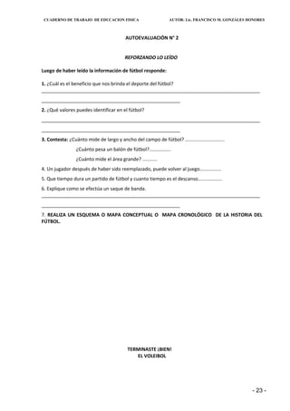 CUADERNO DE TRABAJO DE EDUCACION FISICA                        AUTOR: Lic. FRANCISCO M. GONZÁLES HONORES



                                          AUTOEVALUACIÓN N° 2


                                          REFORZANDO LO LEÍDO

Luego de haber leído la información de fútbol responde:

1. ¿Cuál es el beneficio que nos brinda el deporte del fútbol?
__________________________________________________________________________________
____________________________________________________
2. ¿Qué valores puedes identificar en el fútbol?
__________________________________________________________________________________
____________________________________________________
3. Contesta: ¿Cuánto mide de largo y ancho del campo de fútbol? .............................
                 ¿Cuánto pesa un balón de fútbol?................
                 ¿Cuánto mide el área grande? ...........
4. Un jugador después de haber sido reemplazado, puede volver al juego................
5. Que tiempo dura un partido de fútbol y cuanto tiempo es el descanso..................
6. Explique como se efectúa un saque de banda.
__________________________________________________________________________________
____________________________________________________
7. REALIZA UN ESQUEMA O MAPA CONCEPTUAL O MAPA CRONOLÓGICO DE LA HISTORIA DEL
FÚTBOL.




                                           TERMINASTE ¡BIEN!
                                              EL VOLEIBOL




                                                                                                   - 23 -
 