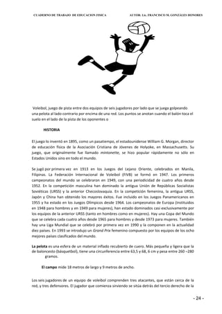 CUADERNO DE TRABAJO DE EDUCACION FISICA                   AUTOR: Lic. FRANCISCO M. GONZÁLES HONORES




 Voleibol, juego de pista entre dos equipos de seis jugadores por lado que se juega golpeando
una pelota al lado contrario por encima de una red. Los puntos se anotan cuando el balón toca el
suelo en el lado de la pista de los oponentes o

       HISTORIA

El juego lo inventó en 1895, como un pasatiempo, el estadounidense William G. Morgan, director
de educación física de la Asociación Cristiana de Jóvenes de Holyoke, en Massachusetts. Su
juego, que originalmente fue llamado mintonette, se hizo popular rápidamente no sólo en
Estados Unidos sino en todo el mundo.

Se jugó por primera vez en 1913 en los Juegos del Lejano Oriente, celebrados en Manila,
Filipinas. La Federación Internacional de Voleibol (FIVB) se formó en 1947. Los primeros
campeonatos del mundo se celebraron en 1949, con una periodicidad de cuatro años desde
1952. En la competición masculina han dominado la antigua Unión de Repúblicas Socialistas
Soviéticas (URSS) y la anterior Checoslovaquia. En la competición femenina, la antigua URSS,
Japón y China han obtenido los mayores éxitos. Fue incluido en los Juegos Panamericanos en
1955 y ha estado en los Juegos Olímpicos desde 1964. Los campeonatos de Europa (instituidos
en 1948 para hombres y en 1949 para mujeres), han estado dominados casi exclusivamente por
los equipos de la anterior URSS (tanto en hombres como en mujeres). Hay una Copa del Mundo
que se celebra cada cuatro años desde 1965 para hombres y desde 1973 para mujeres. También
hay una Liga Mundial que se celebró por primera vez en 1990 y la componen en la actualidad
diez países. En 1993 se introdujo un Grand Prix femenino compuesto por los equipos de los ocho
mejores países clasificados del mundo.

La pelota es una esfera de un material inflado recubierto de cuero. Más pequeña y ligera que la
de baloncesto (básquetbol), tiene una circunferencia entre 63,5 y 68, 6 cm y pesa entre 260 –280
        gramos.

     El campo mide 18 metros de largo y 9 metros de ancho.


Los seis jugadores de un equipo de voleibol comprenden tres atacantes, que están cerca de la
red, y tres defensores. El jugador que comienza sirviendo se sitúa detrás del tercio derecho de la


                                                                                                   - 24 -
 